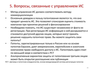 5. Вопросы, связанные с управлением ИС
•     Метод управления ИС должен соответствовать методу
      коммерциализации
•     Основным доводом в пользу патентования является то, что оно
      придает ценность ИС. Это позволяет спонсорам оценить стоимость
      компании при принятии решений о финансировании
•     Необходимо помнить, что ИС существует независимо от факта ее
      регистрации. При регистрации ИС информация о ней раскрывается и
      становится доступной другим лицам, которые могут принять
      решение нарушить патентное право. Вы можете защитить свои
      патенты?
•     Патенты, зарегистрированные только в России или на основе
      патентов Евразии, дают американским, европейским и азиатским
      компаниям право свободного доступа к ИС. Патентовать идеи стоит
      по меньшей мере в соответствии с PCT
•     Альтернативным вариантом защиты от патентования третьим лицом
      может быть открытое разглашение или публикация
PCT = Договор о патентном сотрудничестве, основа международной системы регистрации патентов


                                                                                              30
 