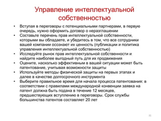 Управление интеллектуальной
                 собственностью
•   Вступая в переговоры с потенциальными партнерами, в первую
    очередь, нужно оформить договор о неразглашении
•   Составьте перечень прав интеллектуальной собственности,
    которыми вы обладаете, и убедитесь в том, что все сотрудники
    вашей компании осознают их ценность (публикации и политика
    управления интеллектуальной собственностью)
•   Исследуйте рынок прав интеллектуальной собственности и
    найдите наиболее выгодный путь для их продвижения
•   Оцените, насколько эффективным в вашей ситуации может быть
    патентование, учитывая возможности защиты
•   Используйте методы физической защиты на первых этапах и
    далее в качестве долгосрочного инструмента
•   Выберите правильное время для начала процесса патентования: в
    соответствии с правилами международной конвенции заявка на
    патент должна быть подана в течение 12 месяцев,
    предшествующих вступлению в переговоры. Срок службы
    большинства патентов составляет 20 лет


                                                                    31
 