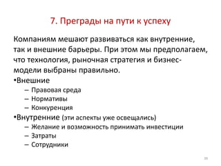 7. Преграды на пути к успеху
Компаниям мешают развиваться как внутренние,
так и внешние барьеры. При этом мы предполагаем,
что технология, рыночная стратегия и бизнес-
модели выбраны правильно.
•Внешние
   – Правовая среда
   – Нормативы
   – Конкуренция
•Внутренние (эти аспекты уже освещались)
   – Желание и возможность принимать инвестиции
   – Затраты
   – Сотрудники
                                                  39
 