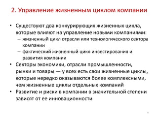 2. Управление жизненным циклом компании

• Существуют два конкурирующих жизненных цикла,
  которые влияют на управление новыми компаниями:
  – жизненный цикл отрасли или технологического сектора
    компании
  – фактический жизненный цикл инвестирования и
    развития компании
• Секторы экономики, отрасли промышленности,
  рынки и товары — у всех есть свои жизненные циклы,
  которые нередко оказываются более комплексными,
  чем жизненные циклы отдельных компаний
• Развитие и риски в компании в значительной степени
  зависят от ее инновационности

                                                      4
 