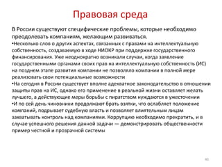 Правовая среда
В России существуют специфические проблемы, которые необходимо
преодолевать компаниям, желающим развиваться.
•Несколько слов о других аспектах, связанных с правами на интеллектуальную
собственность, создаваемую в ходе НИОКР при поддержке государственного
финансирования. Уже неоднократно возникали случаи, когда заявление
государственными органами своих прав на интеллектуальную собственность (ИС)
на позднем этапе развития компании не позволяло компании в полной мере
реализовать свои потенциальные возможности
•На сегодня в России существует вполне адекватное законодательство в отношении
защиты прав на ИС, однако его применение в реальной жизни оставляет желать
лучшего, а действующие меры борьбы с пиратством нуждаются в ужесточении
•И по сей день чиновники продолжают брать взятки, что ослабляет положение
компаний, подрывает судебную власть и позволяет влиятельным лицам
захватывать контроль над компаниями. Коррупцию необходимо прекратить, и в
случае успешного решения данной задачи — демонстрировать общественности
пример честной и прозрачной системы




                                                                           40
 