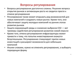 Вопросы регулирования
• Вопросы регулирования достаточно сложны. Решение вопроса
  открытия рынков и активизации роста не сводится просто к
  отмене регулирования
• Регулирование также может открывать ряд возможностей для
  новых компаний и создавать новые рынки. Кроме того, оно
  обеспечивает защиту молодых компаний на ранних этапах
  развития рынков
• Защита окружающей среды и снижение выбросов CO2 — вот
  примеры содействия регулирования развитию новой отрасли
• Кроме того, отмена регулирования инфраструктуры может
  привести к тому, что попытки инвестирования окажутся
  безуспешными. Регулирование стимулирует приток новых
  инвестиций и расширяет возможности для небольших
  компаний
• Иными словами, нужно не отменять регулирование, а выбирать
  подходящую форму
                                                           41
 