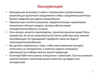 Конкуренция
•   Конкуренция возникает в связи с появлением альтернативных
    решений для рыночного предложения либо с созданием различных
    бизнес-моделей для одного предложения
•   Правильным считается решение, предполагающее надлежащие
    технологии и бизнес-модель, которая обеспечивает
    конкурентоспособность по цене
•   Если вопрос касается производства, принятие решения может быть
    непростым. В случае невозможности нанять рабочую силу нужной
    квалификации по подходящей тарифной ставке вы будете
    неконкурентоспособными
•   Вы должны стремиться к тому, чтобы ваша компания выгодно
    отличалась от конкурентов, а клиенты видели очевидные
    преимущества выбора именно вашей продукции
•   В секторе B2B очень важны отношения с клиентами. Если вы сможете
    соответствовать стратегиям ваших клиентов, вы будете вне
    конкуренции


                                                                   42
 