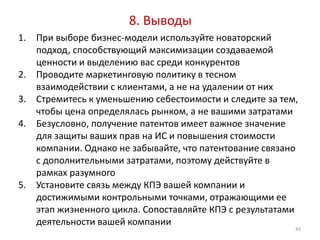 8. Выводы
1. При выборе бизнес-модели используйте новаторский
   подход, способствующий максимизации создаваемой
   ценности и выделению вас среди конкурентов
2. Проводите маркетинговую политику в тесном
   взаимодействии с клиентами, а не на удалении от них
3. Стремитесь к уменьшению себестоимости и следите за тем,
   чтобы цена определялась рынком, а не вашими затратами
4. Безусловно, получение патентов имеет важное значение
   для защиты ваших прав на ИС и повышения стоимости
   компании. Однако не забывайте, что патентование связано
   с дополнительными затратами, поэтому действуйте в
   рамках разумного
5. Установите связь между КПЭ вашей компании и
   достижимыми контрольными точками, отражающими ее
   этап жизненного цикла. Сопоставляйте КПЭ с результатами
   деятельности вашей компании
                                                         43
 