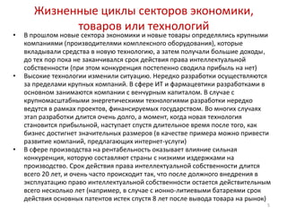 Жизненные циклы секторов экономики,
             товаров или технологий
•   В прошлом новые сектора экономики и новые товары определялись крупными
    компаниями (производителями комплексного оборудования), которые
    вкладывали средства в новую технологию, а затем получали большие доходы,
    до тех пор пока не заканчивался срок действия права интеллектуальной
    собственности (при этом конкуренция постепенно сводила прибыль на нет)
•   Высокие технологии изменили ситуацию. Нередко разработки осуществляются
    за пределами крупных компаний. В сфере ИТ и фармацевтики разработками в
    основном занимаются компании с венчурным капиталом. В случае с
    крупномасштабными энергетическими технологиями разработки нередко
    ведутся в рамках проектов, финансируемых государством. Во многих случаях
    этап разработки длится очень долго, а момент, когда новая технология
    становится прибыльной, наступает спустя длительное время после того, как
    бизнес достигнет значительных размеров (в качестве примера можно привести
    развитие компаний, предлагающих интернет-услуги)
•   В сфере производства на рентабельность оказывает влияние сильная
    конкуренция, которую составляют страны с низкими издержками на
    производство. Срок действия права интеллектуальной собственности длится
    всего 20 лет, и очень часто происходит так, что после должного внедрения в
    эксплуатацию право интеллектуальной собственности остается действительным
    всего несколько лет (например, в случае с ионно-литиевыми батареями срок
    действия основных патентов истек спустя 8 лет после вывода товара на рынок)
                                                                             5
 