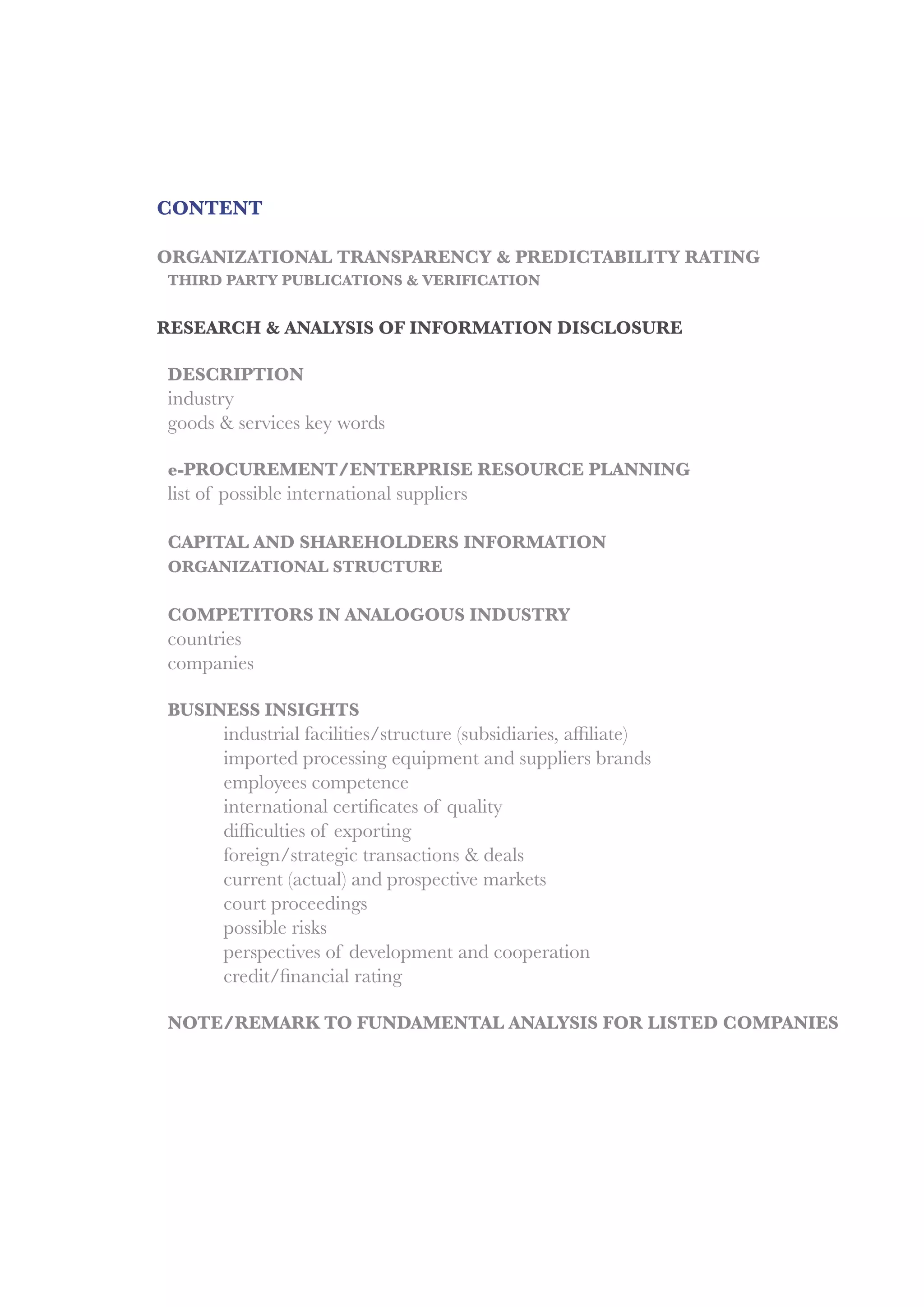 CONTENT
ORGANIZATIONAL TRANSPARENCY & PREDICTABILITY RATING
	 THIRD PARTY PUBLICATIONS & VERIFICATION
RESEARCH & ANALYSIS OF INFORMATION DISCLOSURE
	DESCRIPTION
	industry
	 goods & services key words
	
	 e-PROCUREMENT/ENTERPRISE RESOURCE PLANNING
	 list of possible international suppliers
	 CAPITAL AND SHAREHOLDERS INFORMATION
	 ORGANIZATIONAL STRUCTURE
	 COMPETITORS IN ANALOGOUS INDUSTRY
	countries
	companies
	 BUSINESS INSIGHTS
	 	 industrial facilities/structure (subsidiaries, affiliate)
		 imported processing equipment and suppliers brands
		 employees competence
	 	 international certificates of quality
	 	 difficulties of exporting
		 foreign/strategic transactions & deals
	 	 current (actual) and prospective markets
		 court proceedings
		 possible risks
		 perspectives of development and cooperation
	 	 credit/financial rating
	 NOTE/REMARK TO FUNDAMENTAL ANALYSIS FOR LISTED COMPANIES
 