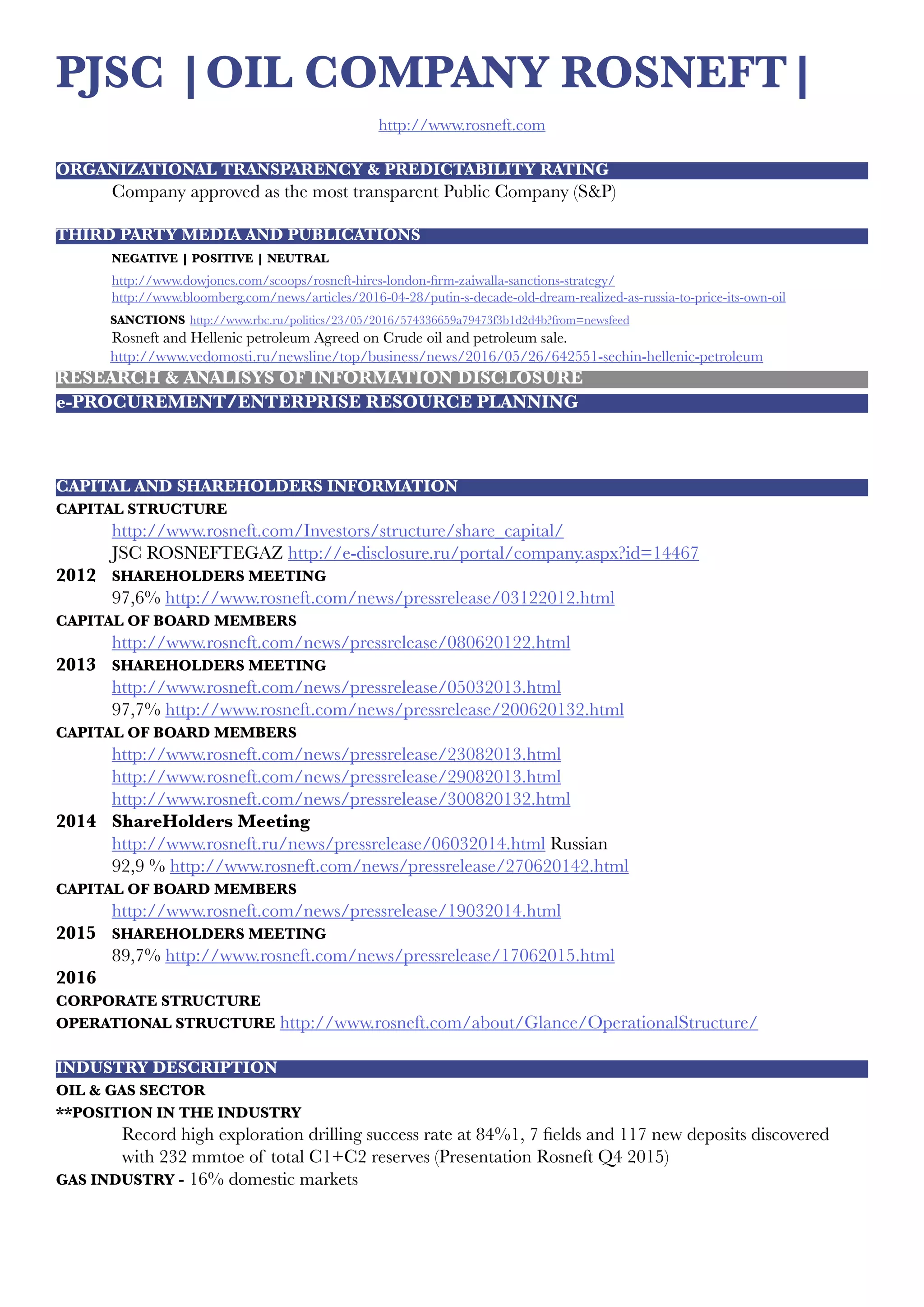 PJSC |OIL COMPANY ROSNEFT|
http://www.rosneft.com
ORGANIZATIONAL TRANSPARENCY & PREDICTABILITY RATING
	 Company approved as the most transparent Public Company (S&P)
	
THIRD PARTY MEDIA AND PUBLICATIONS
	 NEGATIVE | POSITIVE | NEUTRAL
	 http://www.dowjones.com/scoops/rosneft-hires-london-firm-zaiwalla-sanctions-strategy/
	http://www.bloomberg.com/news/articles/2016-04-28/putin-s-decade-old-dream-realized-as-russia-to-price-its-own-oil
SANCTIONS http://www.rbc.ru/politics/23/05/2016/574336659a79473f3b1d2d4b?from=newsfeed
	Rosneft and Hellenic petroleum Agreed on Crude oil and petroleum sale.
http://www.vedomosti.ru/newsline/top/business/news/2016/05/26/642551-sechin-hellenic-petroleum
RESEARCH & ANALISYS OF INFORMATION DISCLOSURE
e-PROCUREMENT/ENTERPRISE RESOURCE PLANNING
CAPITAL AND SHAREHOLDERS INFORMATION
CAPITAL STRUCTURE
	 http://www.rosneft.com/Investors/structure/share_capital/
	 JSC ROSNEFTEGAZ http://e-disclosure.ru/portal/company.aspx?id=14467
2012 	 SHAREHOLDERS MEETING
	97,6% http://www.rosneft.com/news/pressrelease/03122012.html
CAPITAL OF BOARD MEMBERS
	 http://www.rosneft.com/news/pressrelease/080620122.html
2013 	 SHAREHOLDERS MEETING
	 http://www.rosneft.com/news/pressrelease/05032013.html
	97,7% http://www.rosneft.com/news/pressrelease/200620132.html
CAPITAL OF BOARD MEMBERS
	 http://www.rosneft.com/news/pressrelease/23082013.html
	 http://www.rosneft.com/news/pressrelease/29082013.html
	 http://www.rosneft.com/news/pressrelease/300820132.html
2014	 ShareHolders Meeting
	 http://www.rosneft.ru/news/pressrelease/06032014.html Russian
	 92,9 % http://www.rosneft.com/news/pressrelease/270620142.html
CAPITAL OF BOARD MEMBERS
	 http://www.rosneft.com/news/pressrelease/19032014.html
2015	 SHAREHOLDERS MEETING
	89,7% http://www.rosneft.com/news/pressrelease/17062015.html
2016
CORPORATE STRUCTURE
OPERATIONAL STRUCTURE http://www.rosneft.com/about/Glance/OperationalStructure/
INDUSTRY DESCRIPTION
OIL & GAS SECTOR
**POSITION IN THE INDUSTRY
Record high exploration drilling success rate at 84%1, 7 fields and 117 new deposits discovered  
with 232 mmtoe of total С1+С2 reserves (Presentation Rosneft Q4 2015)
GAS INDUSTRY - 16% domestic markets
 