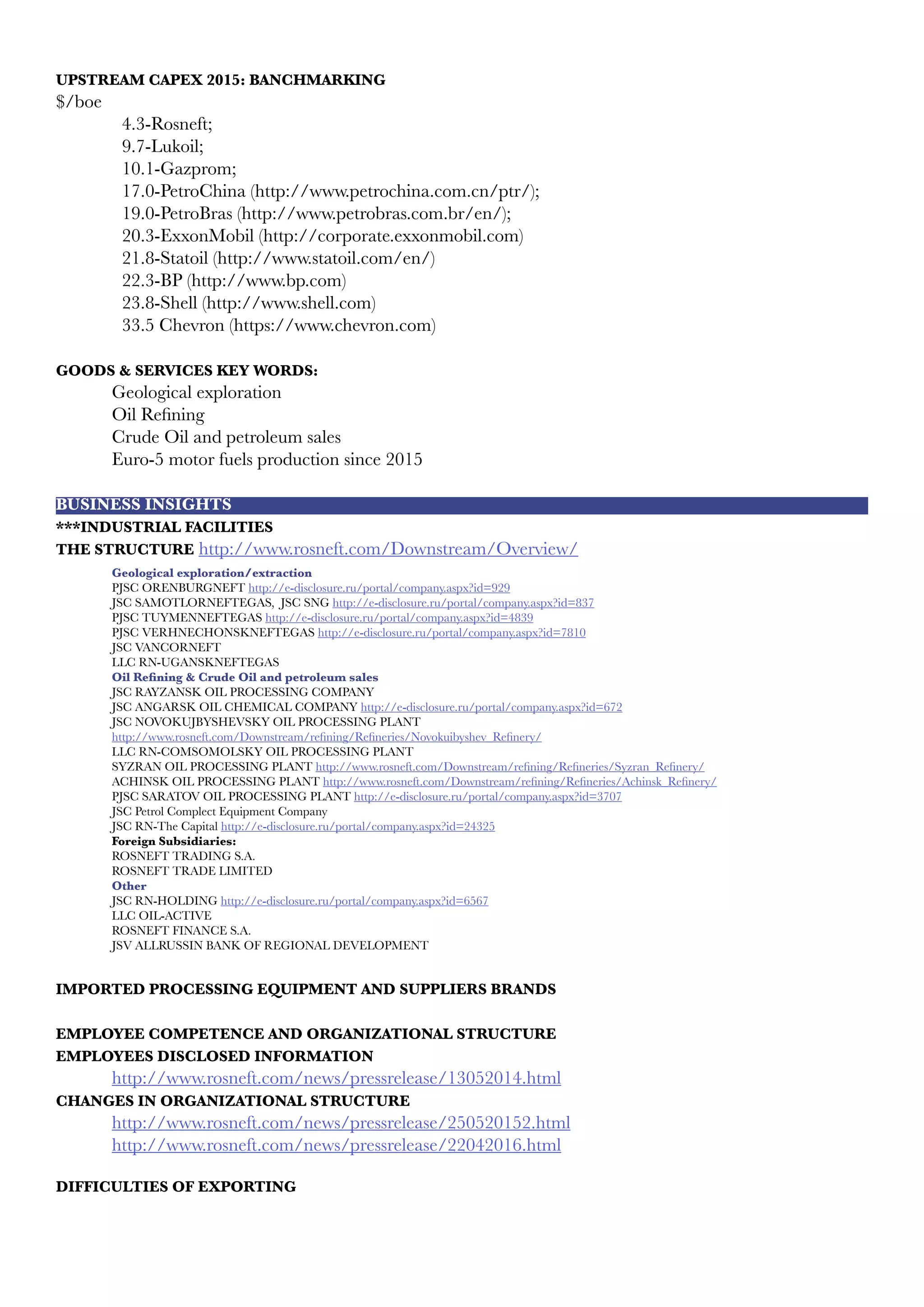 UPSTREAM CAPEX 2015: BANCHMARKING
$/boe
4.3-Rosneft;
9.7-Lukoil;
10.1-Gazprom;
17.0-PetroChina (http://www.petrochina.com.cn/ptr/);
19.0-PetroBras (http://www.petrobras.com.br/en/);
20.3-ExxonMobil (http://corporate.exxonmobil.com)
21.8-Statoil (http://www.statoil.com/en/)
22.3-BP (http://www.bp.com)
23.8-Shell (http://www.shell.com)
33.5 Chevron (https://www.chevron.com)
GOODS & SERVICES KEY WORDS:
	 Geological exploration
	 Oil Refining
	 Crude Oil and petroleum sales
	 Euro-5 motor fuels production since 2015
BUSINESS INSIGHTS
***INDUSTRIAL FACILITIES
THE STRUCTURE http://www.rosneft.com/Downstream/Overview/
	 Geological exploration/extraction
	 PJSC ORENBURGNEFT http://e-disclosure.ru/portal/company.aspx?id=929
	 JSC SAMOTLORNEFTEGAS, JSC SNG http://e-disclosure.ru/portal/company.aspx?id=837
	 PJSC TUYMENNEFTEGAS http://e-disclosure.ru/portal/company.aspx?id=4839
	 PJSC VERHNECHONSKNEFTEGAS http://e-disclosure.ru/portal/company.aspx?id=7810
	 JSC VANCORNEFT
	 LLC RN-UGANSKNEFTEGAS
	 Oil Refining & Crude Oil and petroleum sales
	 JSC RAYZANSK OIL PROCESSING COMPANY
	 JSC ANGARSK OIL CHEMICAL COMPANY http://e-disclosure.ru/portal/company.aspx?id=672
	 JSC NOVOKUJBYSHEVSKY OIL PROCESSING PLANT
	 http://www.rosneft.com/Downstream/refining/Refineries/Novokuibyshev_Refinery/
	 LLC RN-COMSOMOLSKY OIL PROCESSING PLANT
	 SYZRAN OIL PROCESSING PLANT http://www.rosneft.com/Downstream/refining/Refineries/Syzran_Refinery/
	 ACHINSK OIL PROCESSING PLANT http://www.rosneft.com/Downstream/refining/Refineries/Achinsk_Refinery/
	 PJSC SARATOV OIL PROCESSING PLANT http://e-disclosure.ru/portal/company.aspx?id=3707
	 JSC Petrol Complect Equipment Company
	 JSC RN-The Capital http://e-disclosure.ru/portal/company.aspx?id=24325
	 Foreign Subsidiaries:
	 ROSNEFT TRADING S.A.
	 ROSNEFT TRADE LIMITED
	 Other
	 JSC RN-HOLDING http://e-disclosure.ru/portal/company.aspx?id=6567
	 LLC OIL-ACTIVE
	 ROSNEFT FINANCE S.A.
	 JSV ALLRUSSIN BANK OF REGIONAL DEVELOPMENT
	
IMPORTED PROCESSING EQUIPMENT AND SUPPLIERS BRANDS
EMPLOYEE COMPETENCE AND ORGANIZATIONAL STRUCTURE
EMPLOYEES DISCLOSED INFORMATION
	 http://www.rosneft.com/news/pressrelease/13052014.html
CHANGES IN ORGANIZATIONAL STRUCTURE
	 http://www.rosneft.com/news/pressrelease/250520152.html
	 http://www.rosneft.com/news/pressrelease/22042016.html
DIFFICULTIES OF EXPORTING
 