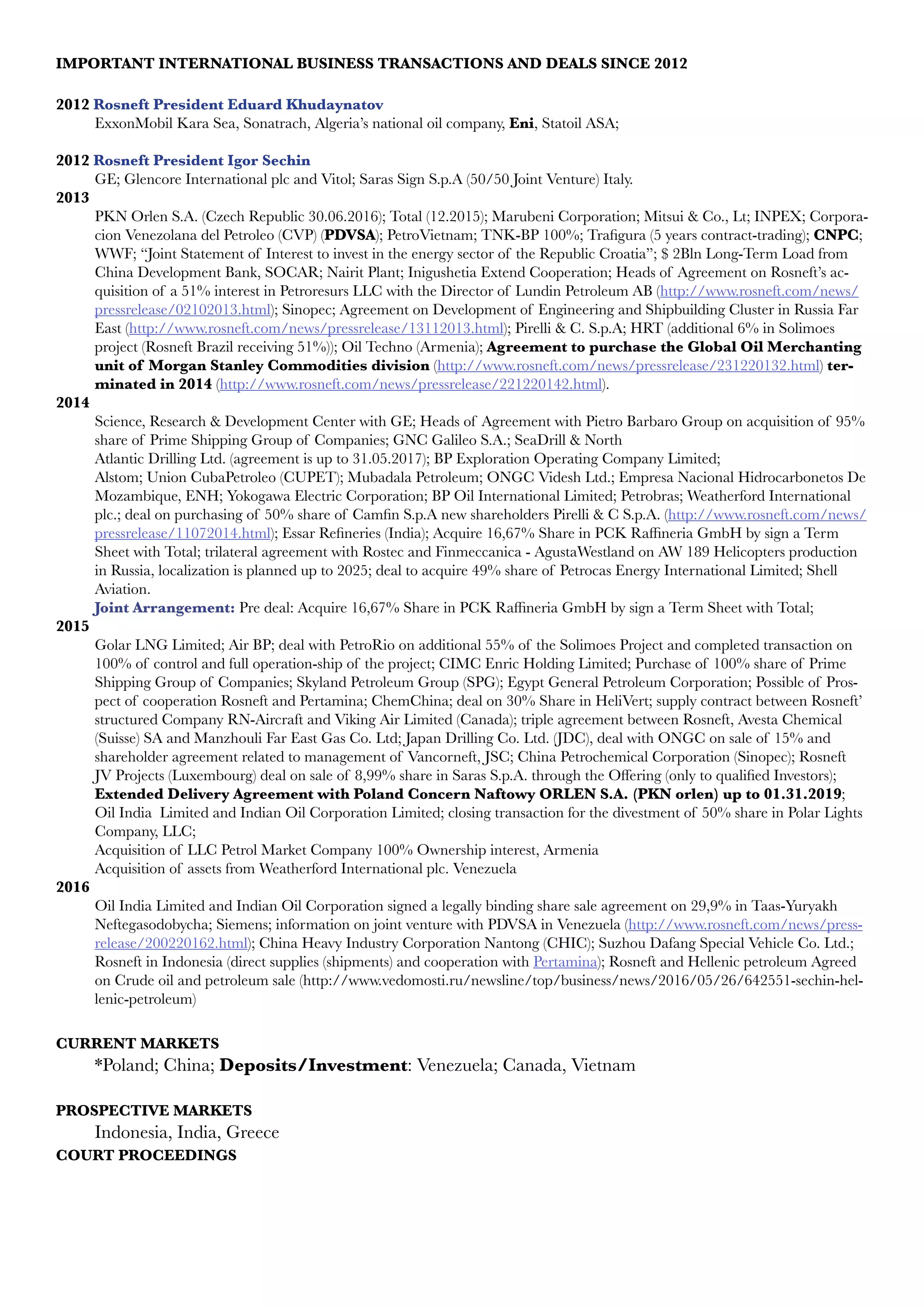 IMPORTANT INTERNATIONAL BUSINESS TRANSACTIONS AND DEALS SINCE 2012
2012 Rosneft President Eduard Khudaynatov
ExxonMobil Kara Sea, Sonatrach, Algeria’s national oil company, Eni, Statoil ASA;
2012 Rosneft President Igor Sechin
GE; Glencore International plc and Vitol; Saras Sign S.p.A (50/50 Joint Venture) Italy.
2013
PKN Orlen S.A. (Czech Republic 30.06.2016); Total (12.2015); Marubeni Corporation; Mitsui & Co., Lt; INPEX; Corpora-
cion Venezolana del Petroleo (CVP) (PDVSA); PetroVietnam; TNK-BP 100%; Trafigura (5 years contract-trading); CNPC;
WWF; “Joint Statement of Interest to invest in the energy sector of the Republic Croatia”; $ 2Bln Long-Term Load from
China Development Bank, SOCAR; Nairit Plant; Inigushetia Extend Cooperation; Heads of Agreement on Rosneft’s ac-
quisition of a 51% interest in Petroresurs LLC with the Director of Lundin Petroleum AB (http://www.rosneft.com/news/
pressrelease/02102013.html); Sinopec; Agreement on Development of Engineering and Shipbuilding Cluster in Russia Far
East (http://www.rosneft.com/news/pressrelease/13112013.html); Pirelli & C. S.p.A; HRT (additional 6% in Solimoes
project (Rosneft Brazil receiving 51%)); Oil Techno (Armenia); Agreement to purchase the Global Oil Merchanting
unit of Morgan Stanley Commodities division (http://www.rosneft.com/news/pressrelease/231220132.html) ter-
minated in 2014 (http://www.rosneft.com/news/pressrelease/221220142.html).               
2014
Science, Research & Development Center with GE; Heads of Agreement with Pietro Barbaro Group on acquisition of 95%
share of Prime Shipping Group of Companies; GNC Galileo S.A.; SeaDrill & North
Atlantic Drilling Ltd. (agreement is up to 31.05.2017); BP Exploration Operating Company Limited;
Alstom; Union CubaPetroleo (CUPET); Mubadala Petroleum; ONGC Videsh Ltd.; Empresa Nacional Hidrocarbonetos De
Mozambique, ENH; Yokogawa Electric Corporation; BP Oil International Limited; Petrobras; Weatherford International
plc.; deal on purchasing of 50% share of Camfin S.p.A new shareholders Pirelli & C S.p.A. (http://www.rosneft.com/news/
pressrelease/11072014.html); Essar Refineries (India); Acquire 16,67% Share in PCK Raffineria GmbH by sign a Term
Sheet with Total; trilateral agreement with Rostec and Finmeccanica - AgustaWestland on AW 189 Helicopters production
in Russia, localization is planned up to 2025; deal to acquire 49% share of Petrocas Energy International Limited; Shell
Aviation.
Joint Arrangement: Pre deal: Acquire 16,67% Share in PCK Raffineria GmbH by sign a Term Sheet with Total;
2015
Golar LNG Limited; Air BP; deal with PetroRio on additional 55% of the Solimoes Project and completed transaction on
100% of control and full operation-ship of the project; CIMC Enric Holding Limited; Purchase of 100% share of Prime
Shipping Group of Companies; Skyland Petroleum Group (SPG); Egypt General Petroleum Corporation; Possible of Pros-
pect of cooperation Rosneft and Pertamina; ChemChina; deal on 30% Share in HeliVert; supply contract between Rosneft’
structured Company RN-Aircraft and Viking Air Limited (Canada); triple agreement between Rosneft, Avesta Chemical
(Suisse) SA and Manzhouli Far East Gas Co. Ltd; Japan Drilling Co. Ltd. (JDC), deal with ONGC on sale of 15% and
shareholder agreement related to management of Vancorneft, JSC; China Petrochemical Corporation (Sinopec); Rosneft
JV Projects (Luxembourg) deal on sale of 8,99% share in Saras S.p.A. through the Offering (only to qualified Investors);
Extended Delivery Agreement with Poland Concern Naftowy ORLEN S.A. (PKN orlen) up to 01.31.2019;
Oil India Limited and Indian Oil Corporation Limited; closing transaction for the divestment of 50% share in Polar Lights
Company, LLC;
Acquisition of LLC Petrol Market Company 100% Ownership interest, Armenia
Acquisition of assets from Weatherford International plc. Venezuela  
2016
Oil India Limited and Indian Oil Corporation signed a legally binding share sale agreement on 29,9% in Taas-Yuryakh
Neftegasodobycha; Siemens; information on joint venture with PDVSA in Venezuela (http://www.rosneft.com/news/press-
release/200220162.html); China Heavy Industry Corporation Nantong (CHIC); Suzhou Dafang Special Vehicle Co. Ltd.;  
Rosneft in Indonesia (direct supplies (shipments) and cooperation with Pertamina); Rosneft and Hellenic petroleum Agreed
on Crude oil and petroleum sale (http://www.vedomosti.ru/newsline/top/business/news/2016/05/26/642551-sechin-hel-
lenic-petroleum)
	
CURRENT MARKETS
*Poland; China; Deposits/Investment: Venezuela; Canada, Vietnam
	
PROSPECTIVE MARKETS
Indonesia, India, Greece 	
COURT PROCEEDINGS
 