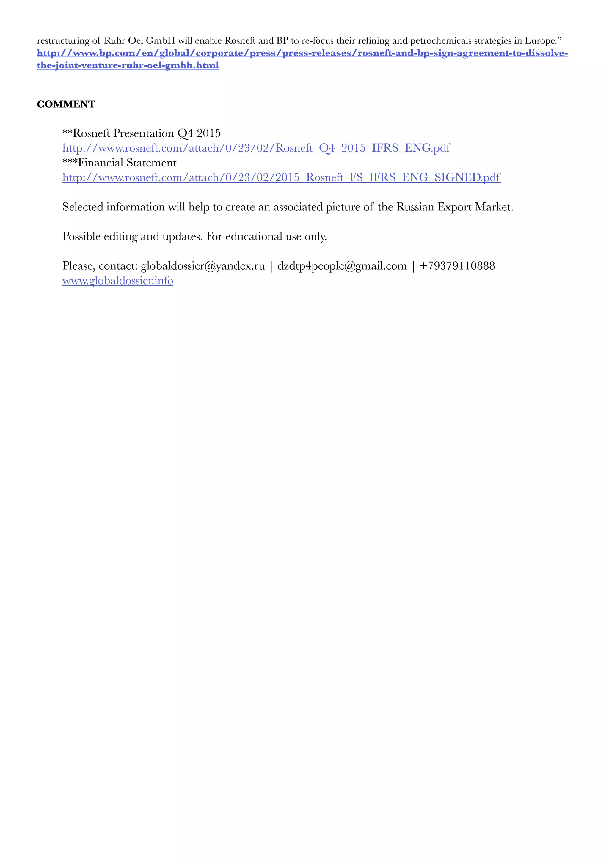 restructuring of Ruhr Oel GmbH will enable Rosneft and BP to re-focus their refining and petrochemicals strategies in Europe.”
http://www.bp.com/en/global/corporate/press/press-releases/rosneft-and-bp-sign-agreement-to-dissolve-
the-joint-venture-ruhr-oel-gmbh.html
COMMENT
**Rosneft Presentation Q4 2015
http://www.rosneft.com/attach/0/23/02/Rosneft_Q4_2015_IFRS_ENG.pdf
***Financial Statement
http://www.rosneft.com/attach/0/23/02/2015_Rosneft_FS_IFRS_ENG_SIGNED.pdf
Selected information will help to create an associated picture of the Russian Export Market.
Possible editing and updates. For educational use only.
Please, contact: globaldossier@yandex.ru | dzdtp4people@gmail.com | +79379110888
www.globaldossier.info
 