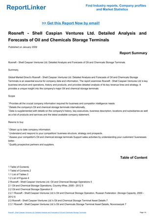 Find Industry reports, Company profiles
ReportLinker                                                                                                      and Market Statistics



                                              >> Get this Report Now by email!

Rosneft - Shell Caspian Ventures Ltd. Detailed Analysis and
Forecasts of Oil and Chemicals Storage Terminals
Published on January 2009

                                                                                                                                Report Summary

Rosneft - Shell Caspian Ventures Ltd. Detailed Analysis and Forecasts of Oil and Chemicals Storage Terminals


Summary


Global Market Direct's Rosneft - Shell Caspian Ventures Ltd. Detailed Analysis and Forecasts of Oil and Chemicals Storage
Terminals is an essential source for company data and information. The report examines Rosneft - Shell Caspian Ventures Ltd.'s key
business structure and operations, history and products, and provides detailed analysis of its key revenue lines and strategy. It
provides a unique insight into the company's major Oil and chemical storage terminals


Scope


' Provides all the crucial company information required for business and competitor intelligence needs
' Details the company's Oil and chemical storage terminals internationally.
' Data is supplemented with details on the company's history, key executives, business description, locations and subsidiaries as well
as a list of products and services and the latest available company statement.


Resons to buy


' Obtain up to date company information.
' Understand and respond to your competitors' business structure, strategy and prospects.
' Assess your competitor's Oil and chemical storage terminals Support sales activities by understanding your customers' businesses
better.
' Qualify prospective partners and suppliers.




                                                                                                                                 Table of Content

1 Table of Contents
1 Table of Contents 2
1.1 List of Tables 3
1.2 List of Figures 4
2 Rosneft - Shell Caspian Ventures Ltd. Oil and Chemical Storage Operations 5
2.1 Oil and Chemical Storage Operations, Country-Wise, 2000 - 2012 5
2.2 Oil and Chemical Storage Operation 6
2.2.1 Rosneft - Shell Caspian Ventures Ltd.'s Oil and Chemical Storage Operation, Russian Federation ,Storage Capacity, 2000 -
2012 6
2.3 Rosneft - Shell Caspian Ventures Ltd.'s Oil and Chemical Storage Terminal Asset Details 7
2.3.1 Rosneft - Shell Caspian Ventures Ltd.'s Oil and Chemicals Storage Terminal Asset Details, Novorossiysk 7


Rosneft - Shell Caspian Ventures Ltd. Detailed Analysis and Forecasts of Oil and Chemicals Storage Terminals                                 Page 1/4
 