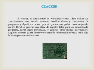 El cracker, es considerado un "vandálico virtual". Este utiliza sus
conocimientos para invadir sistemas, descifrar claves y contraseñas de
programas y algoritmos de encriptación, ya sea para poder correr juegos sin
un CD-ROM, o generar una clave de registro falsa para un determinado
programa, robar datos personales, o cometer otros ilícitos informáticos.
Algunos intentan ganar dinero vendiendo la información robada, otros sólo
lo hacen por fama o diversión.
CRACKER
 