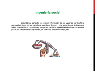 Ingeniería social
Esta técnica consiste en obtener información de los usuarios por teléfono,
correo electrónico, correo tradicional o contacto directo. Los atacantes de la ingeniería
social usan la fuerza persuasiva y se aprovechan de la inocencia del usuario haciéndose
pasar por un compañero de trabajo, un técnico o un administrador, etc.
 