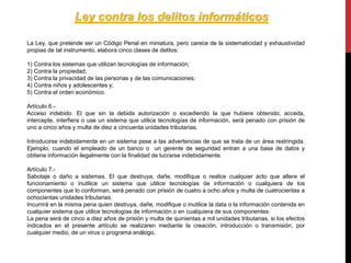 La Ley, que pretende ser un Código Penal en miniatura, pero carece de la sistematicidad y exhaustividad
propias de tal instrumento, elabora cinco clases de delitos:
1) Contra los sistemas que utilizan tecnologías de información;
2) Contra la propiedad;
3) Contra la privacidad de las personas y de las comunicaciones;
4) Contra niños y adolescentes y;
5) Contra el orden económico.
Artículo 6.-
Acceso indebido. El que sin la debida autorización o excediendo la que hubiere obtenido, acceda,
intercepte, interfiera o use un sistema que utilice tecnologías de información, será penado con prisión de
uno a cinco años y multa de diez a cincuenta unidades tributarias.
Introducirse indebidamente en un sistema pese a las advertencias de que se trata de un área restringida.
Ejemplo, cuando el empleado de un banco o un gerente de seguridad entran a una base de datos y
obtiene información ilegalmente con la finalidad de lucrarse indebidamente.
Artículo 7.-
Sabotaje o daño a sistemas. El que destruya, dañe, modifique o realice cualquier acto que altere el
funcionamiento o inutilice un sistema que utilice tecnologías de información o cualquiera de los
componentes que lo conforman, será penado con prisión de cuatro a ocho años y multa de cuatrocientas a
ochocientas unidades tributarias.
Incurrirá en la misma pena quien destruya, dañe, modifique o inutilice la data o la información contenida en
cualquier sistema que utilice tecnologías de información o en cualquiera de sus componentes.
La pena será de cinco a diez años de prisión y multa de quinientas a mil unidades tributarias, si los efectos
indicados en el presente artículo se realizaren mediante la creación, introducción o transmisión, por
cualquier medio, de un virus o programa análogo.
Ley contra los delitos informáticos
 