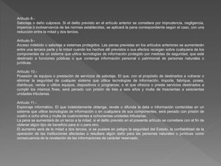 Artículo 8.-
Sabotaje o daño culposos. Si el delito previsto en el artículo anterior se cometiere por imprudencia, negligencia,
impericia o inobservancia de las normas establecidas, se aplicará la pena correspondiente según el caso, con una
reducción entre la mitad y dos tercios.
Artículo 9.-
Acceso indebido o sabotaje a sistemas protegidos. Las penas previstas en los artículos anteriores se aumentarán
entre una tercera parte y la mitad cuando los hechos allí previstos o sus efectos recaigan sobre cualquiera de los
componentes de un sistema que utilice tecnologías de información protegido por medidas de seguridad, que esté
destinado a funciones públicas o que contenga información personal o patrimonial de personas naturales o
jurídicas.
Artículo 10.-
Posesión de equipos o prestación de servicios de sabotaje. El que, con el propósito de destinarlos a vulnerar o
eliminar la seguridad de cualquier sistema que utilice tecnologías de información, importe, fabrique, posea,
distribuya, venda o utilice equipos, dispositivos o programas; o el que ofrezca o preste servicios destinados a
cumplir los mismos fines, será penado con prisión de tres a seis años y multa de trescientas a seiscientas
unidades tributarias.
Artículo 11.-
Espionaje informático. El que indebidamente obtenga, revele o difunda la data o información contenidas en un
sistema que utilice tecnologías de información o en cualquiera de sus componentes, será penado con prisión de
cuatro a ocho años y multa de cuatrocientas a ochocientas unidades tributarias.
La pena se aumentará de un tercio a la mitad, si el delito previsto en el presente artículo se cometiere con el fin de
obtener algún tipo de beneficio para sí o para otro.
El aumento será de la mitad a dos tercios, si se pusiere en peligro la seguridad del Estado, la confiabilidad de la
operación de las instituciones afectadas o resultare algún daño para las personas naturales o jurídicas como
consecuencia de la revelación de las informaciones de carácter reservado.
 