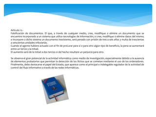 Artículo 12.-
Falsificación de documentos. El que, a través de cualquier medio, cree, modifique o elimine un documento que se
encuentre incorporado a un sistema que utilice tecnologías de información; o cree, modifique o elimine datos del mismo;
o incorpore a dicho sistema un documento inexistente, será penado con prisión de tres a seis años y multa de trescientas
a seiscientas unidades tributarias.
Cuando el agente hubiere actuado con el fin de procurar para sí o para otro algún tipo de beneficio, la pena se aumentará
entre un tercio y la mitad.
El aumento será de la mitad a dos tercios si del hecho resultare un perjuicio para otro.
Se observa el gran potencial de la actividad informática como medio de investigación, especialmente debido a la ausencia
de elementos probatorios que permitan la detección de los ilícitos que se cometan mediante el uso de los ordenadores.
Finalmente, debe destacarse el papel del Estado, que aparece como el principal e indelegable regulador de la actividad de
control del flujo informativo a través de las redes informáticas.
 