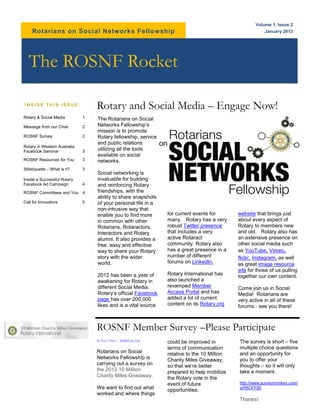 Volume 1, Issue 2
    Rotarians on Social Netw orks Fellowship                                                                 January 2013




  The ROSNF Rocket

INSIDE THIS ISSUE:
                                  Rotary and Social Media – Engage Now!
Rotary & Social Media         1   The Rotarians on Social
Message from our Chair        2   Networks Fellowship’s
                                  mission is to promote
ROSNF Survey                  2   Rotary fellowship, service
                                  and public relations
Rotary in Western Australia
Facebook Seminar              3   utilizing all the tools
                                  available on social
ROSNF Resources for You       3   networks.
SNetiquette – What is it?     3
                                  Social networking is
Inside a Successful Rotary        invaluable for building
Facebook Ad Campaign          4   and reinforcing Rotary
ROSNF Committees and You 4        friendships, with the
                                  ability to share snapshots
Call for Innovators           5   of your personal life in a
                                  non-intrusive way that
                                  enable you to find more           for current events for       website that brings just
                                  in common with other              many. Rotary has a very      about every aspect of
                                  Rotarians, Rotaractors,           robust Twitter presence      Rotary to members new
                                  Interactors and Rotary            that includes a very         and old. Rotary also has
                                  alumni. It also provides a        active Rotaract              an extensive presence on
                                  free, easy and effective          community. Rotary also       other social media such
                                  way to share your Rotary          has a great presence in a    as YouTube, Vimeo,
                                  story with the wider              number of different          flickr, Instagram, as well
                                  world.                            forums on LinkedIn.          as great image resource
                                                                                                 site for those of us pulling
                                  2012 has been a year of           Rotary International has     together our own content.
                                  awakening for Rotary in           also launched a
                                  different Social Media.           revamped Member              Come join us in Social
                                  Rotary’s official Facebook        Access Portal and has        Media! Rotarians are
                                  page has over 200,000             added a lot of current       very active in all of these
                                  likes and is a vital source       content on its Rotary,org    forums - see you there!



                                  ROSNF Member Survey –Please Participate
                                  By Kero O’Shea | ROSNF.net Link   could be improved in         The survey is short – five
                                                                    terms of communication       multiple choice questions
                                  Rotarians on Social               relative to the 10 Million   and an opportunity for
                                  Networks Fellowship is            Charity Miles Giveaway,      you to offer your
                                  carrying out a survey on          so that we’re better         thoughts – so it will only
                                  the 2012 10 Million               prepared to help mobilize    take a moment.
                                  Charity Miles Giveaway.           the Rotary vote in the
                                                                    event of future              http://www.surveymonkey.com/
                                  We want to find out what          opportunities.               s/R8CFF95
                                  worked and where things
                                                                                                 Thanks!
 