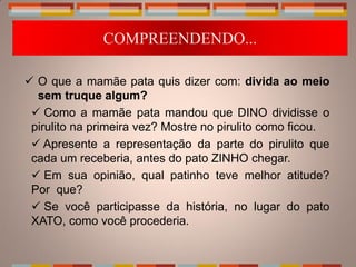 COMPREENDENDO...

 O que a mamãe pata quis dizer com: divida ao meio
  sem truque algum?
  Como a mamãe pata mandou que DINO dividisse o
 pirulito na primeira vez? Mostre no pirulito como ficou.
  Apresente a representação da parte do pirulito que
 cada um receberia, antes do pato ZINHO chegar.
  Em sua opinião, qual patinho teve melhor atitude?
 Por que?
  Se você participasse da história, no lugar do pato
 XATO, como você procederia.
 