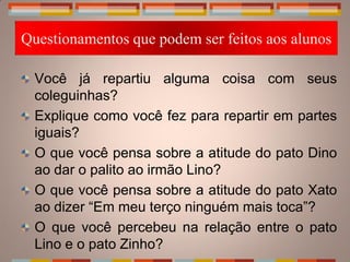 Questionamentos que podem ser feitos aos alunos

  Você já repartiu alguma coisa com seus
  coleguinhas?
  Explique como você fez para repartir em partes
  iguais?
  O que você pensa sobre a atitude do pato Dino
  ao dar o palito ao irmão Lino?
  O que você pensa sobre a atitude do pato Xato
  ao dizer “Em meu terço ninguém mais toca”?
  O que você percebeu na relação entre o pato
  Lino e o pato Zinho?
 