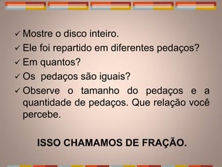  Mostre   o disco inteiro.
 Ele foi repartido em diferentes pedaços?
 Em quantos?
 Os pedaços são iguais?
 Observe o tamanho do pedaços e a
  quantidade de pedaços. Que relação você
  percebe.

    ISSO CHAMAMOS DE FRAÇÃO.
 