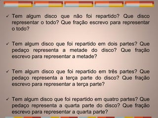    Tem algum disco que não foi repartido? Que disco
    representar o todo? Que fração escrevo para representar
    o todo?

   Tem algum disco que foi repartido em dois partes? Que
    pedaço representa a metade do disco? Que fração
    escrevo para representar a metade?

   Tem algum disco que foi repartido em três partes? Que
    pedaço representa a terça parte do disco? Que fração
    escrevo para representar a terça parte?

   Tem algum disco que foi repartido em quatro partes? Que
    pedaço representa a quarta parte do disco? Que fração
    escrevo para representar a quarta parte?
 