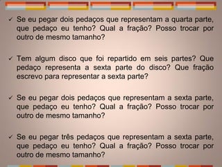    Se eu pegar dois pedaços que representam a quarta parte,
    que pedaço eu tenho? Qual a fração? Posso trocar por
    outro de mesmo tamanho?

   Tem algum disco que foi repartido em seis partes? Que
    pedaço representa a sexta parte do disco? Que fração
    escrevo para representar a sexta parte?

   Se eu pegar dois pedaços que representam a sexta parte,
    que pedaço eu tenho? Qual a fração? Posso trocar por
    outro de mesmo tamanho?

   Se eu pegar três pedaços que representam a sexta parte,
    que pedaço eu tenho? Qual a fração? Posso trocar por
    outro de mesmo tamanho?
 