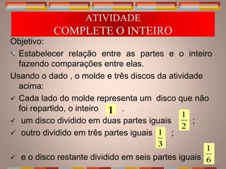ATIVIDADE
           COMPLETE O INTEIRO
Objetivo:
  Estabelecer relação entre as partes e o inteiro
  fazendo comparações entre elas.
Usando o dado , o molde e três discos da atividade
  acima:
 Cada lado do molde representa um disco que não
  foi repartido, o inteiro 1 .
                                              1
 um disco dividido em duas partes iguais       ;
                                              2
 outro dividido em três partes iguais 1 ;
                                       3
                                                    1
 e o disco restante dividido em seis partes iguais 6
 