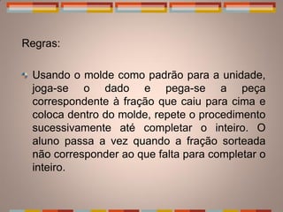 Regras:

 Usando o molde como padrão para a unidade,
 joga-se o dado e pega-se a peça
 correspondente à fração que caiu para cima e
 coloca dentro do molde, repete o procedimento
 sucessivamente até completar o inteiro. O
 aluno passa a vez quando a fração sorteada
 não corresponder ao que falta para completar o
 inteiro.
 