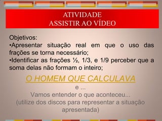 ATIVIDADE
              ASSISTIR AO VÍDEO
Objetivos:
•Apresentar situação real em que o uso das
frações se torna necessário;
•Identificar as frações ½, 1/3, e 1/9 perceber que a
soma delas não formam o inteiro;
     O HOMEM QUE CALCULAVA
                        e ...
         Vamos entender o que aconteceu...
  (utilize dos discos para representar a situação
                    apresentada)
 