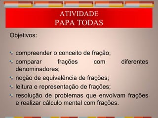 ATIVIDADE
                PAPA TODAS
Objetivos:

  compreender o conceito de fração;
  comparar        frações      com       diferentes
  denominadores;
  noção de equivalência de frações;
  leitura e representação de frações;
  resolução de problemas que envolvam frações
  e realizar cálculo mental com frações.
 