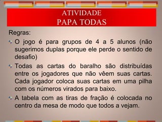 ATIVIDADE
               PAPA TODAS
Regras:
 O jogo é para grupos de 4 a 5 alunos (não
 sugerimos duplas porque ele perde o sentido de
 desafio)
 Todas as cartas do baralho são distribuídas
 entre os jogadores que não vêem suas cartas.
 Cada jogador coloca suas cartas em uma pilha
 com os números virados para baixo.
 A tabela com as tiras de fração é colocada no
 centro da mesa de modo que todos a vejam.
 