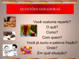 QUESTÕES GERADORAS


      Você costuma repartir?
               O quê?
               Como?
            Com quem?
   Você já ouviu a palavra fração?
               Onde?
         Em qual situação?
 