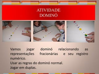 CONTINUANDO...
              ATIVIDADE
               DOMINÓ




Vamos     jogar    dominó    relacionando as
representações fracionárias e seu registro
numérico.
Usar as regras do dominó normal.
Jogar em duplas.
 