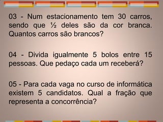 03 - Num estacionamento tem 30 carros,
sendo que ½ deles são da cor branca.
Quantos carros são brancos?

04 - Divida igualmente 5 bolos entre 15
pessoas. Que pedaço cada um receberá?

05 - Para cada vaga no curso de informática
existem 5 candidatos. Qual a fração que
representa a concorrência?
 