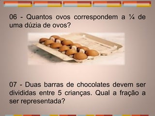 06 - Quantos ovos correspondem a ¼ de
uma dúzia de ovos?




07 - Duas barras de chocolates devem ser
divididas entre 5 crianças. Qual a fração a
ser representada?
 