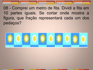 08 - Comprei um metro de fita. Dividi a fita em
10 partes iguais. Se cortar onde mostra a
figura, que fração representará cada um dos
pedaços?
 