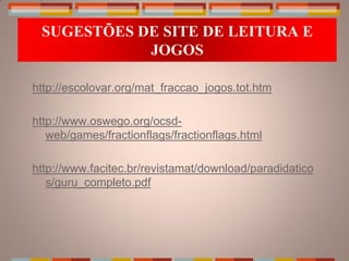 SUGESTÕES DE SITE DE LEITURA E
            JOGOS

http://escolovar.org/mat_fraccao_jogos.tot.htm

http://www.oswego.org/ocsd-
   web/games/fractionflags/fractionflags.html

http://www.facitec.br/revistamat/download/paradidatico
   s/guru_completo.pdf
 