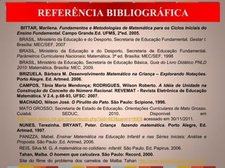 REFERÊNCIA BIBLIOGRÁFICA
  BITTAR, Marilena. Fundamentos e Metodologias de Matemática para os Ciclos Iniciais do
Ensino Fundamental. Campo Grande.Ed. UFMS, 2ªed. 2005.
 BRASIL, Ministério da Educação e do Desporto, Secretaria de Educação Fundamental. Gestar I.
Brasília: MEC/SEF, 2007
 BRASIL, Ministério da Educação e do Desporto, Secretaria de Educação Fundamental.
Parâmetros Curriculares Nacionais: Matemática. 3ª ed. Brasília: MEC/SEF, 1998
 BRASIL, Ministério da Educação, Secretaria de Educação Básica. Guia do Livro Didático PNLD
2010: Matemática. Brasília: MEC, 2009.
 BRIZUELA. Bárbara M. Desenvolvimento Matemático na Criança – Explorando Notações.
Porto Alegre. Ed. Artmed. 2006.
 CAMPOS, Tânia Maria Mendonça; RODRIGUES, Wilson Roberto. A Idéia de Unidade na
Construção do Conceito do Número Racional. REVEMAT - Revista Eletrônica de Educação
Matemática. V 2.4, p.68-93, UFSC: 2007.
 MACHADO, Nilson José. O Pirulito do Pato. São Paulo: Scipione, 1996.
 MATO GROSSO, Secretaria de Estado de Educação. Orientações Curriculares de Mato Grosso.
Cuiabá:               SEDUC,                 2010.                 Disponível            em
http://www.seduc.mt.gov.br/conteudo.php?sid=463&parent=9909 acessado em 30/11/2011.
 NUNES, Terezinha. BRYANT, Peter. Criança fazendo matemática. Porto Alegre, Ed.
Artmed, 1997.
 PANIZZA, Mabel. Ensinar Matemática na Educação Infantil e nas Séries Iniciais: Análise e
Proposta. São Paulo ,Ed. Artmed, 2006.
 REIS, Silva M. G. A matemática no cotidiano infantil. São Paulo. Ed. Papirus. 2006.
 Tahan, Malba. O homem que calculava. São Paulo: Record, 2000.
 Site do filme do problema dos camelos de Malba Tahan http://www.youtube.com/watch?v=-
tTD8XU2s2I
 