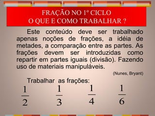 FRAÇÃO NO 1º CICLO
     O QUE E COMO TRABALHAR ?
    Este conteúdo deve ser trabalhado
apenas noções de frações, a idéia de
metades, a comparação entre as partes. As
frações devem ser introduzidas como
repartir em partes iguais (divisão). Fazendo
uso de materiais manipuláveis.
                                 (Nunes, Bryant)
   Trabalhar as frações:
 1           1           1         1
 2           3           4         6
 