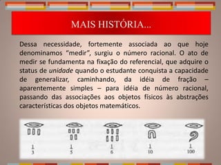 MAIS HISTÓRIA...
Dessa necessidade, fortemente associada ao que hoje
denominamos “medir”, surgiu o número racional. O ato de
medir se fundamenta na fixação do referencial, que adquire o
status de unidade quando o estudante conquista a capacidade
de generalizar, caminhando, da idéia de fração –
aparentemente simples – para idéia de número racional,
passando das associações aos objetos físicos às abstrações
características dos objetos matemáticos.
 
