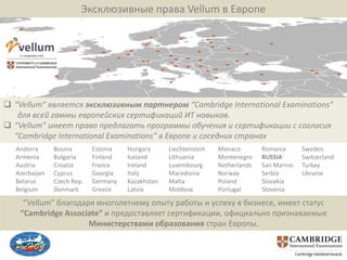 Эксклюзивные права Vellum в Европе




 “Vellum” является эксклюзивным партнером “Cambridge International Examinations”
   для всей гаммы европейских сертификаций ИТ навыков.
 “Vellum” имеет право предлагать программы обучения и сертификации с согласия
  “Cambridge International Examinations” в Европе и соседних странах
  Andorra      Bosnia       Estonia   Hungary      Liechtenstein   Monaco        Romania      Sweden
  Armenia      Bulgaria     Finland   Iceland      Lithuania       Montenegro    RUSSIA       Switzerland
  Austria      Croatia      France    Ireland      Luxembourg      Netherlands   San Marino   Turkey
  Azerbaijan   Cyprus       Georgia   Italy        Macedonia       Norway        Serbia       Ukraine
  Belarus      Czech Rep.   Germany   Kazakhstan   Malta           Poland        Slovakia
  Belgium      Denmark      Greece    Latvia       Moldova         Portugal      Slovenia

     “Vellum” благодаря многолетнему опыту работы и успеху в бизнесе, имеет статус
    “Cambridge Associate” и предоставляет сертификации, официально признаваемые
                      Министерствами образования стран Европы.
 