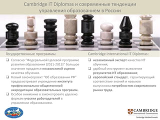 Cambridge IT Diplomas и современные тенденции
                управления образованием в России




Государственные программы                     Cambridge International IT Diplomas:
 Согласно “Федеральной Целевой программе      независимый эксперт качества ИТ
  развития образования (2011-2015)” большое     обучения;
  значение придается независимой оценке        удобный инструмент выявления
  качества обучения.                            результатов ИТ образования;
 Новый законопроект “Об образовании РФ”       европейский стандарт, гарантирующий
  предусматривает учреждение института          соответствие знаний и навыков
  профессионально-общественной                  выпускника потребностям современного
  аккредитации образовательных программ.        рынка труда.
 Особое внимание в законопроекте уделено
  формам участия работодателей в
  управлении образованием.
 