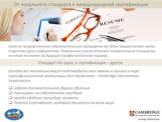 От локального стандарта к международной сертификации




Согасно государственным образовательным страндартам все ВУЗы предоставляют своим
студентам курсы информатики. Полученные знания отвечают определенным стандартам,
но никак не влияют на будущую профессиональную карьеру.
                Стандарт это одно, а сертификация – другое.
Сегодня все желающие могут подтвердить свои навыки в лучшей в мире
сертификационной организации для студентов – Cambridge International
Examinations:
   избегая дополнительного дорого обучения
   тренируясь на собственном ноутбуке
   пройдя удобную процедуру экзамена
   Получив Сертификат, который призается во всем мире
 