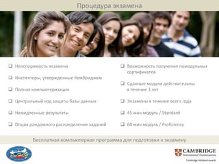 Процедура экзамена




 Неоспоримость экзамена                    Возможность получения помодульных
                                             сертификатов
 Инспекторы, утвержденные Кембриджем
                                            Сданные модули действительны
 Полная компьютеризация                     в течение 3 лет

 Центральный код защиты базы данных        Экзамены в течение всего года

 Немедленные результаты                    45 мин модуль / Standard

 Опция рандомного распределения заданий    60 мин модуль / Proficiency


          Бесплатная компьютерная программа для подготовки к экзамену
 
