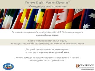 Почему English Version Diplomas?
               Международное признание




 Экзамен на получение Cambridge International IT Diplomas проводится
                       на английском языке.

                  Сертификаты выдаются в Кембридже,
и в них указано, что его обладатели сдали экзамен на английском языке.

              Для удобства и уверенности экзаменуемых
              все вопросы переведены на русский язык.

     Кнопка помощи в программе предоставляет полный и точный
                 перевод вопроса на русский язык.
 