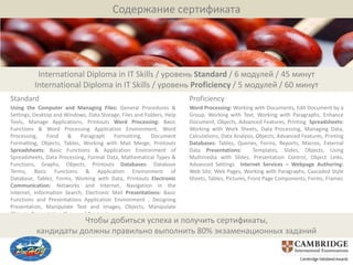 Содержание сертификата




          International Diploma in IT Skills / уровень Standard / 6 модулей / 45 минут
         International Diploma in IT Skills / уровень Proficiency / 5 модулей / 60 минут
Standard                                                               Proficiency
Using the Computer and Managing Files: General Procedures &            Word Processing: Working with Documents, Edit Document by a
Settings, Desktop and Windows, Data Storage, Files and Folders, Help   Group, Working with Text, Working with Paragraphs, Enhance
Tools, Manage Applications, Printouts Word Processing: Basic           Document, Objects, Advanced Features, Printing Spreadsheets:
Functions & Word Processing Application Environment, Word              Working with Work Sheets, Data Processing, Managing Data,
Processing,    Fond     &   Paragraph     Formatting,    Document      Calculations, Data Analysis, Objects, Advanced Features, Printing
Formatting, Objects, Tables, Working with Mail Merge, Printouts        Databases: Tables, Queries, Forms, Reports, Macros, External
Spreadsheets: Basic Functions & Application Environment of             Data Presentations:         Templates, Slides, Objects, Using
Spreadsheets, Data Processing, Format Data, Mathematical Types &       Multimedia with Slides, Presentation Control, Object Links,
Functions, Graphs, Objects, Printouts Databases: Database              Advanced Settings Internet Services – Webpage Authoring:
Terms, Basic Functions & Application Environment of                    Web Site, Web Pages, Working with Paragraphs, Cascaded Style
Database, Tables, Forms, Working with Data, Printouts Electronic       Sheets, Tables, Pictures, Front Page Components, Forms, Frames
Communication: Networks and Internet, Navigation in the
Internet, Information Search, Electronic Mail Presentations: Basic
Functions and Presentations Application Environment , Designing
Presentation, Manipulate Text and Images, Objects, Manipulate
Objects, Presentation Show and Printouts.
                     Чтобы добиться успеха и получить сертификаты,
          кандидаты должны правильно выполнить 80% экзаменационных заданий
 