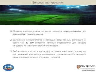 Вопросы тестирования




 Образцы представленных вопросов являются показательными для
  реальной ситуации экзамена.

 Оценивание осуществляется с помощью базы данных, состоящей из
  более чем 12 500 вопросов, которые подбираются для каждого
  кандидата по принципу случайного выбора.

 Любое вмешательство в процедуру экзамена исключено, потому что
  она полностью компьютеризованна и настроена на каждого кандидата
  в соответствии с заранее поданным графиком.
 