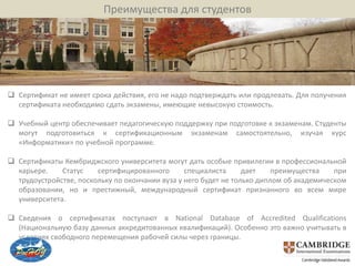 Преимущества для студентов




 Сертификат не имеет срока действия, его не надо подтверждать или продлевать. Для получения
  сертификата необходимо сдать экзамены, имеющие невысокую стоимость.

 Учебный центр обеспечивает педагогическую поддержку при подготовке к экзаменам. Студенты
  могут подготовиться к сертификационным экзаменам самостоятельно, изучая курс
  «Информатики» по учебной программе.

 Сертификаты Кембриджского университета могут дать особые привилегии в профессиональной
  карьере.    Статус    сертифицированного       специалиста      дает    преимущества    при
  трудоустройстве, поскольку по окончании вуза у него будет не только диплом об академическом
  образовании, но и престижный, международный сертификат признанного во всем мире
  университета.

 Сведения о сертификатах поступают в National Database of Accredited Qualifications
  (Национальную базу данных аккредитованных квалификаций). Особенно это важно учитывать в
  условиях свободного перемещения рабочей силы через границы.
 