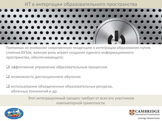 ИТ в интергации образовательного пространства




Принимая во внимание современную тенденцию к интеграции образования путем
слияния ВУЗов, важную роль играет создание единого информационного
пространства, обеспечивающего:

 эффективное управление образовательным процессом

 возможность дистанционного обучения

 использование объединенных образовательных ресурсов,
  облачных технологий и др.
           Этот интеграционный процесс требует от всех его участников
                          компьютерной грамотности.
 
