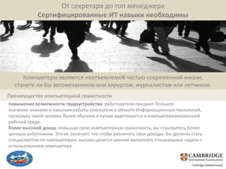 От секретаря до топ менеджера
            Сертифицированные ИТ навыки необходимы




     Компьютеры являются неотъемлемой частью современной жизни,
  станете ли Вы автомехаником или хирургом, журналистом или летчиком.
Преимущества компьютерной грамотности
повышение возможности трудоустройства: работодатели придают большое
значение знаниям и навыкам работы соискателя в области Информационных технологий,
поскольку такой человек более обучаем и лучше адаптируется в компьютеризированной
рабочей среде.
более высокий доход: повышая свою компьютерную грамотность, вы становитесь более
ценным работником. Это не означает, что чтобы увеличить свои доходы, Вы должны стать
специалистом по компьютерам: высоко ценится умение выполнять специальные задачи с
использованием компьютера.
 